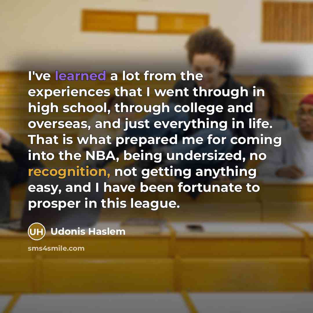 “I've learned a lot from the experiences that I went through in high school, through college and overseas, and just everything in life. That is what prepared me for coming into the NBA, being undersized, no recognition, not getting anything easy, and I have been fortunate to prosper in this league.” quote by Udonis Haslem