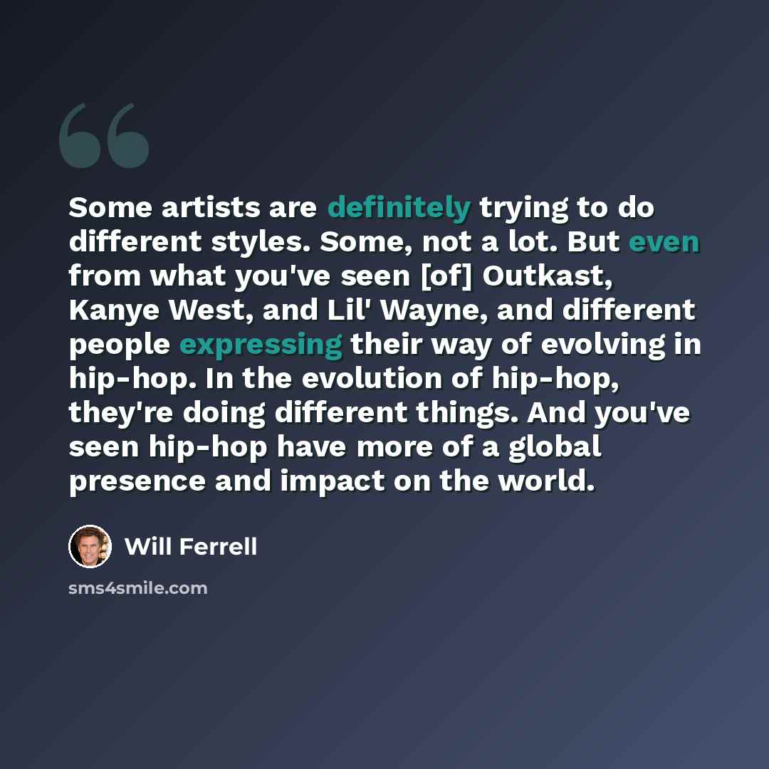 “Some artists are definitely trying to do different styles. Some, not a lot. But even from what you've seen [of] Outkast, Kanye West, and Lil' Wayne, and different people expressing their way of evolving in hip-hop. In the evolution of hip-hop, they're doing different things. And you've seen…” quote by Will Ferrell