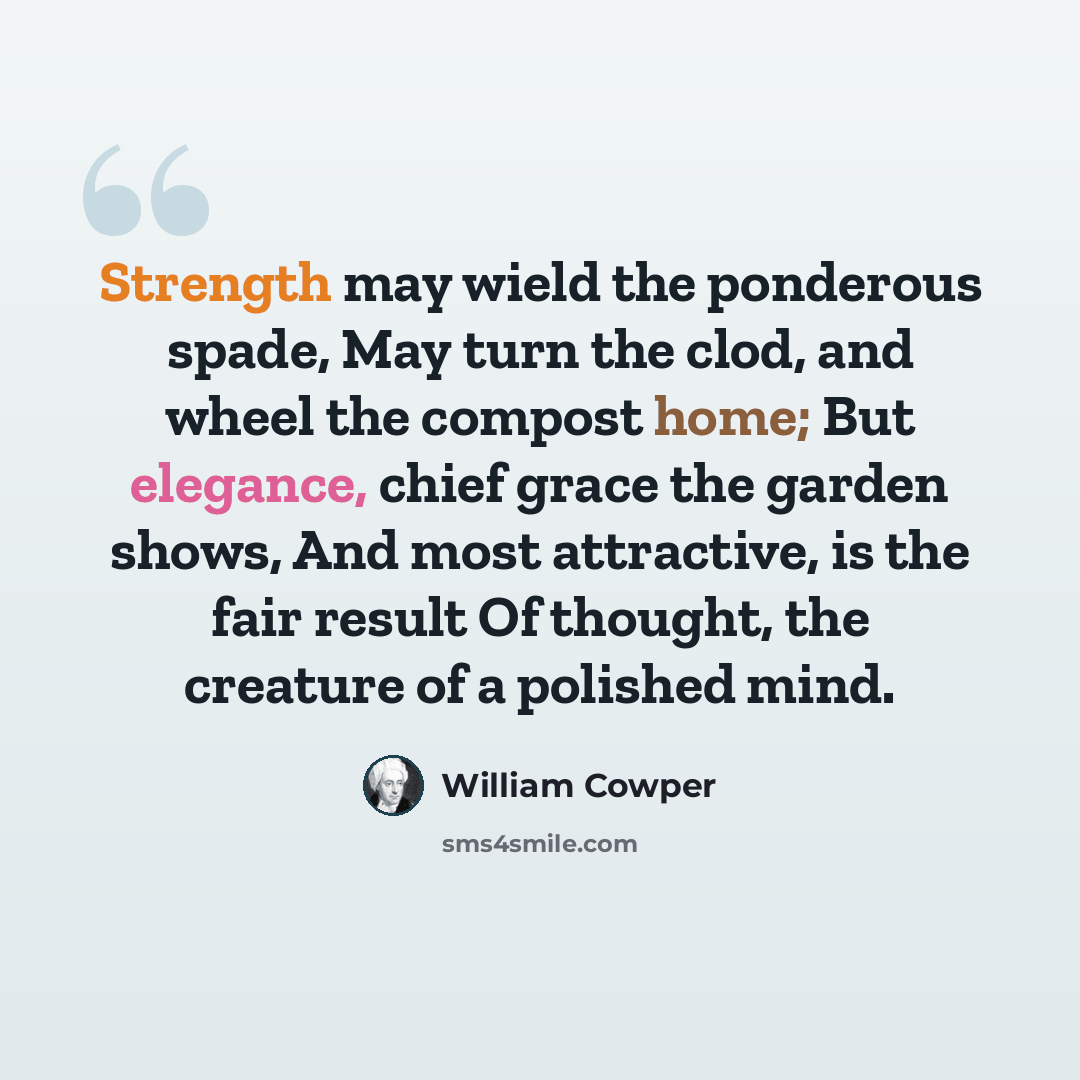 “Strength may wield the ponderous spade, May turn the clod, and wheel the compost home; But elegance, chief grace the garden shows, And most attractive, is the fair result Of thought, the creature of a polished mind.” quote by William Cowper
