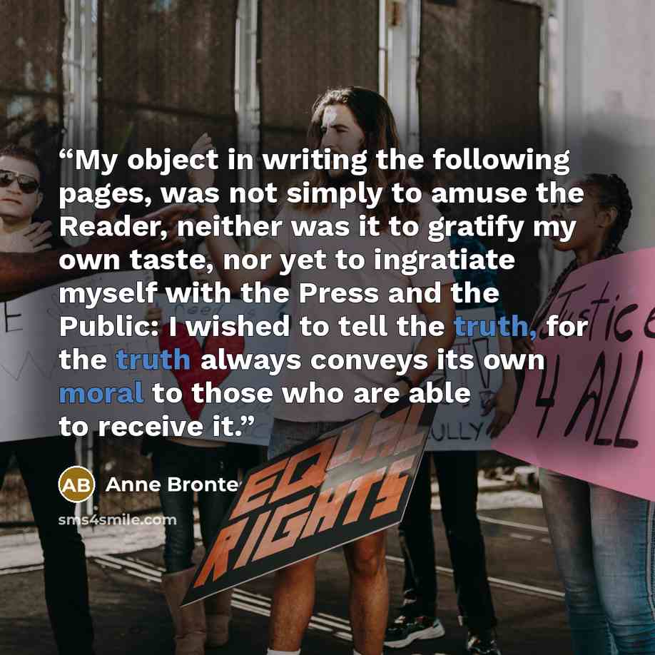 “My object in writing the following pages, was not simply to amuse the Reader, neither was it to gratify my own taste, nor yet to ingratiate myself with the Press and the Public: I wished to tell the truth, for the truth always conveys its own moral to those who are able to receive it.” quote by Anne Brontë
