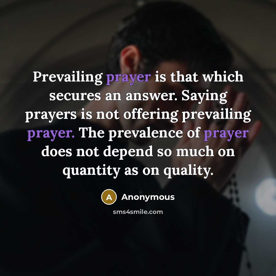 “Prevailing prayer is that which secures an answer. Saying prayers is not offering prevailing prayer. The prevalence of prayer does not depend so much on quantity as on quality.” quote by Anonymous