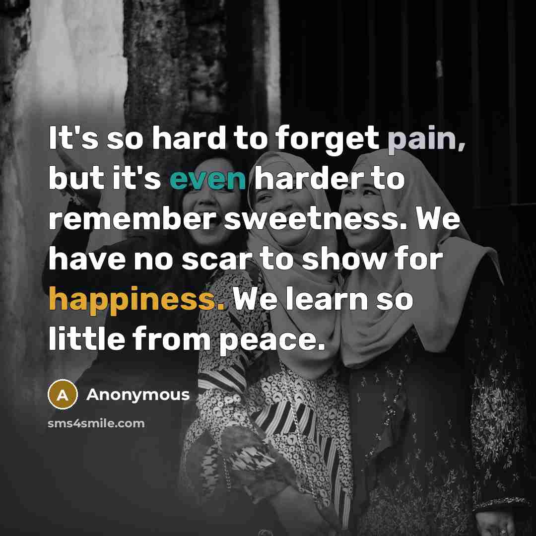“It's so hard to forget pain, but it's even harder to remember sweetness. We have no scar to show for happiness. We learn so little from peace.” quote by Anonymous