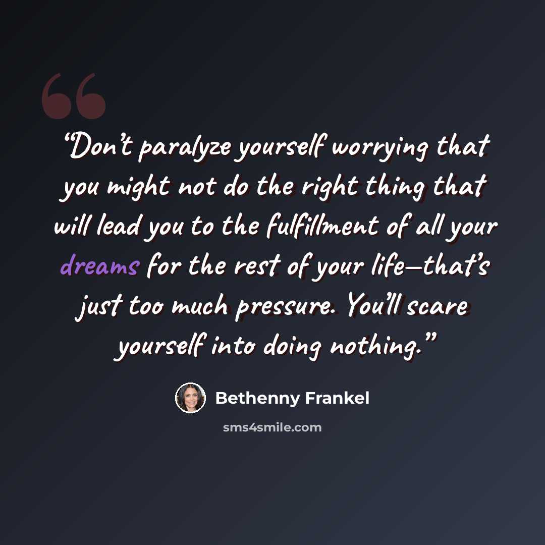“Don’t paralyze yourself worrying that you might not do the right thing that will lead you to the fulfillment of all your dreams for the rest of your life—that’s just too much pressure. You’ll scare yourself into doing nothing.” quote by Bethenny Frankel