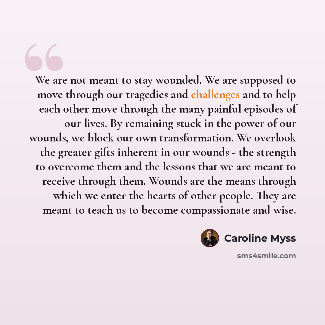 “We are not meant to stay wounded. We are supposed to move through our tragedies and challenges and to help each other move through the many painful episodes of our lives. By remaining stuck in the power of our wounds, we block our own transformation. We overlook the greater gifts inherent in our…” quote by Caroline Myss