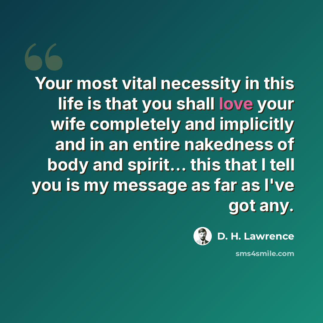 “Your most vital necessity in this life is that you shall love your wife completely and implicitly and in an entire nakedness of body and spirit… this that I tell you is my message as far as I've got any.” quote by D. H. Lawrence