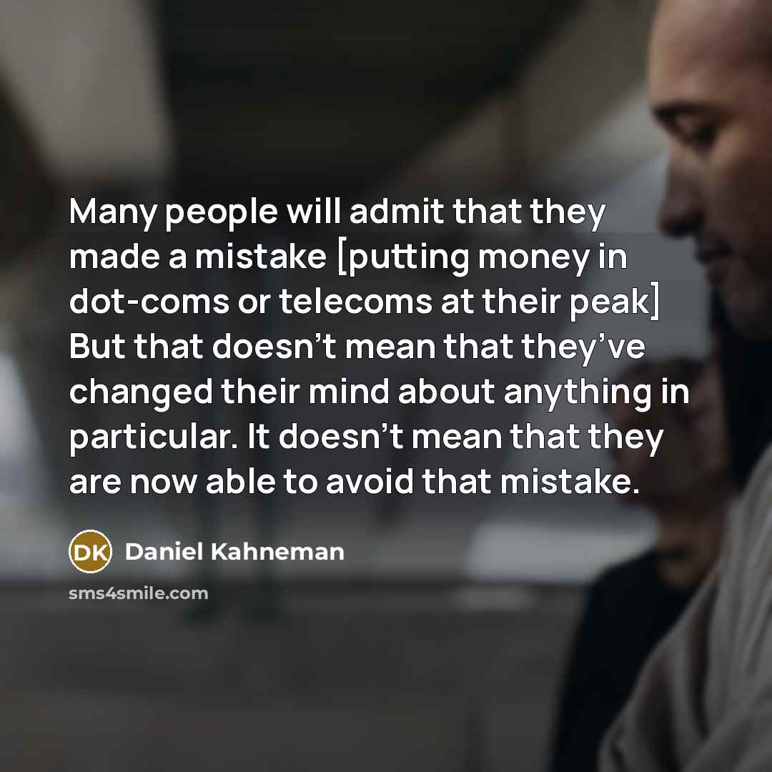 “Many people will admit that they made a mistake [putting money in dot-coms or telecoms at their peak] But that doesn’t mean that they’ve changed their mind about anything in particular. It doesn’t mean that they are now able to avoid that mistake.” quote by Daniel Kahneman