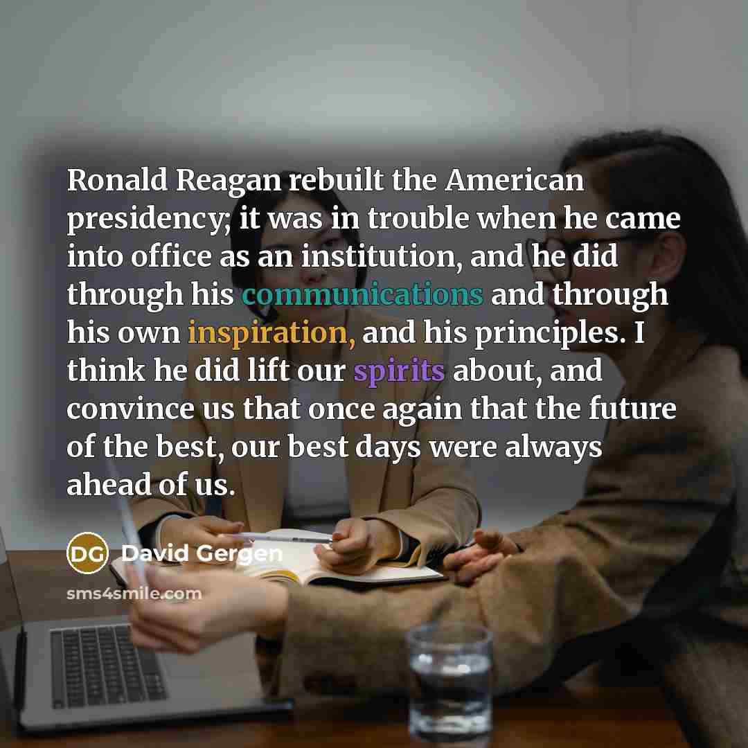 “Ronald Reagan rebuilt the American presidency; it was in trouble when he came into office as an institution, and he did through his communications and through his own inspiration, and his principles. I think he did lift our spirits about, and convince us that once again that the future of the…” quote by David Gergen