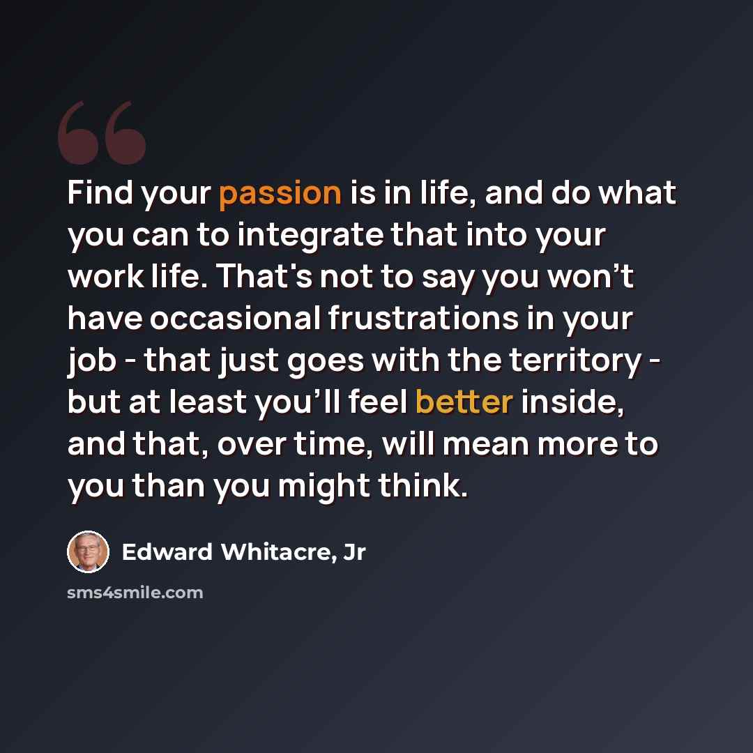 “Find your passion is in life, and do what you can to integrate that into your work life. That's not to say you won't have occasional frustrations in your job - that just goes with the territory - but at least you'll feel better inside, and that, over time, will mean more to you than you might think.” quote by Edward Whitacre, Jr