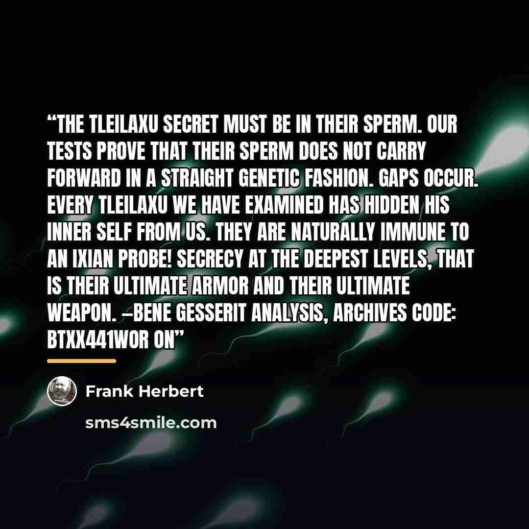 “The Tleilaxu secret must be in their sperm. Our tests prove that their sperm does not carry forward in a straight genetic fashion. Gaps occur. Every Tleilaxu we have examined has hidden his inner self from us. They are naturally immune to an Ixian Probe! Secrecy at the deepest levels, that is…” quote by Frank Herbert