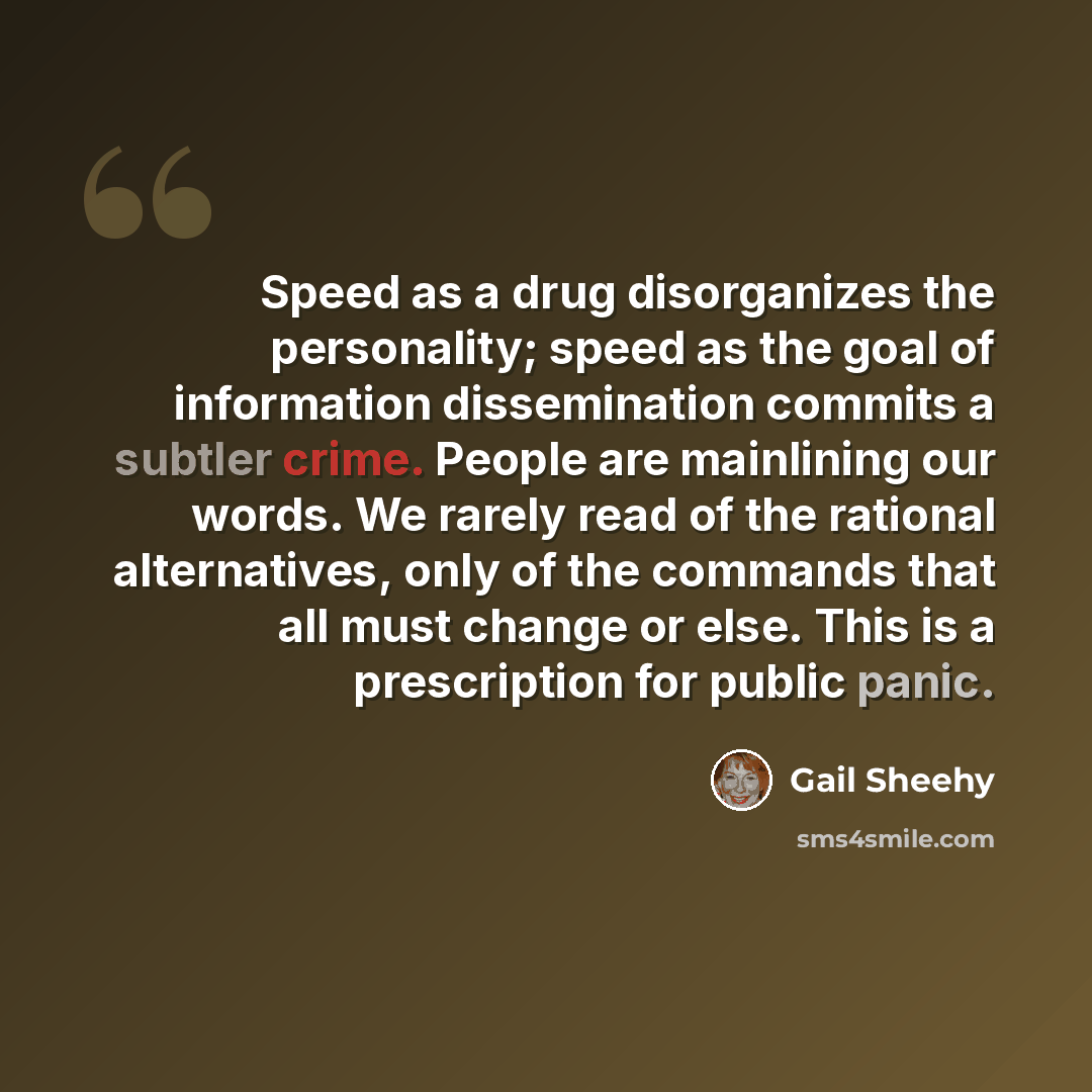 “Speed as a drug disorganizes the personality; speed as the goal of information dissemination commits a subtler crime. People are mainlining our words. We rarely read of the rational alternatives, only of the commands that all must change or else. This is a prescription for public panic.” quote by Gail Sheehy