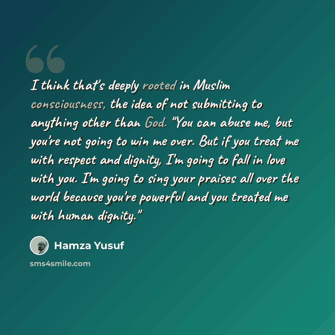 “I think that's deeply rooted in Muslim consciousness, the idea of not submitting to anything other than God. "You can abuse me, but you're not going to win me over. But if you treat me with respect and dignity, I'm going to fall in love with you. I'm going to sing your praises all over the world…” quote by Hamza Yusuf