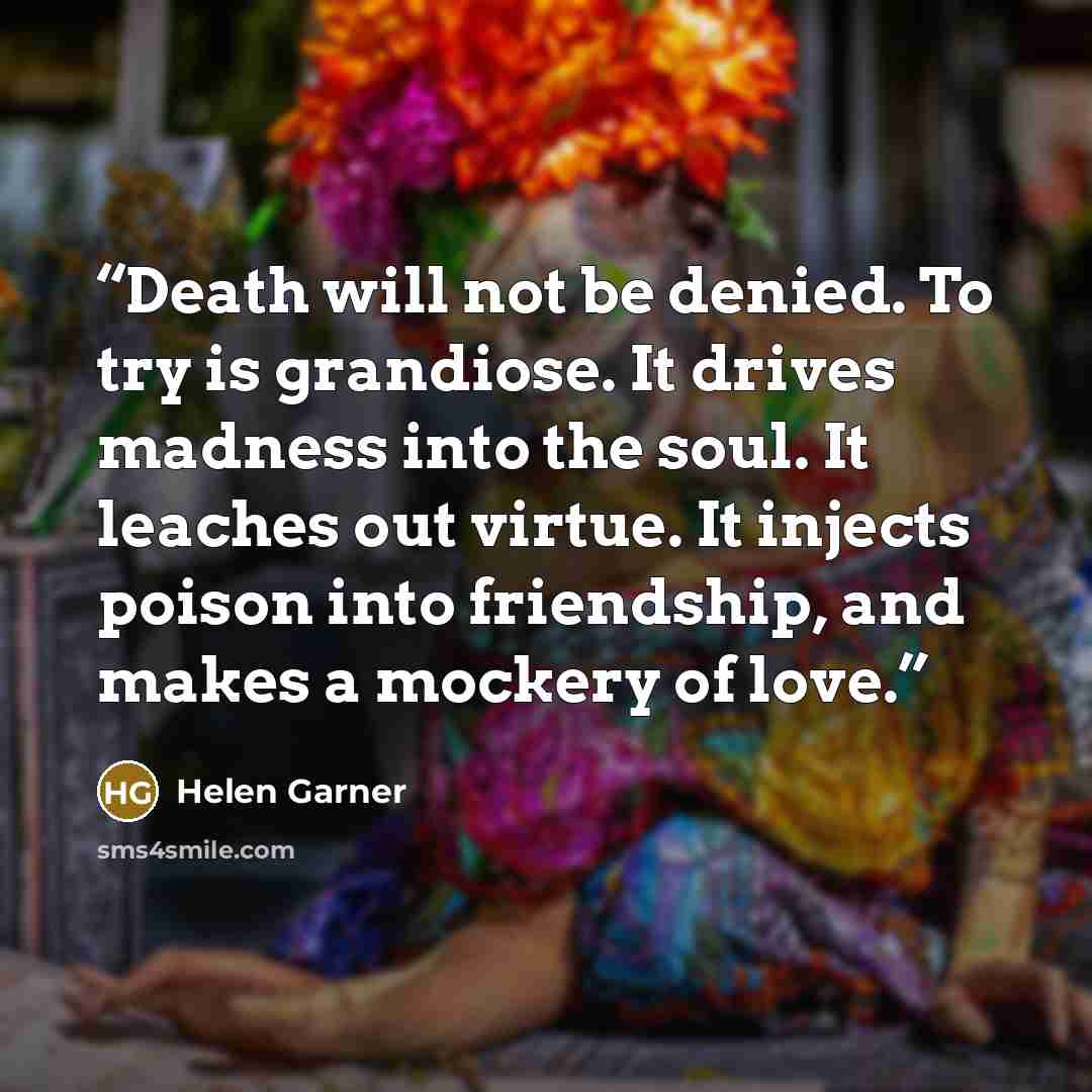 “Death will not be denied. To try is grandiose. It drives madness into the soul. It leaches out virtue. It injects poison into friendship, and makes a mockery of love.” quote by Helen Garner