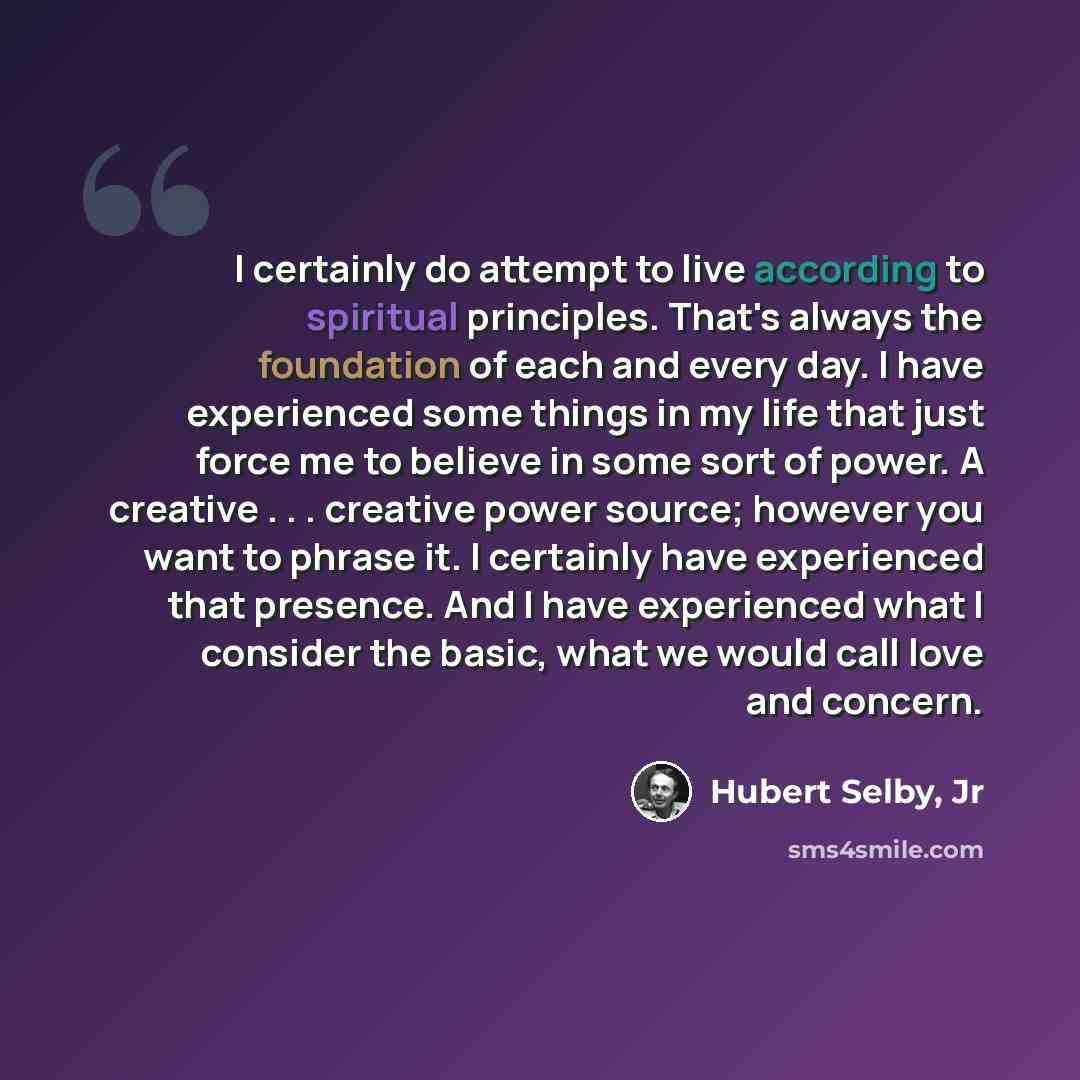 “I certainly do attempt to live according to spiritual principles. That's always the foundation of each and every day. I have experienced some things in my life that just force me to believe in some sort of power. A creative . . . creative power source; however you want to phrase it. I certainly…” quote by Hubert Selby, Jr