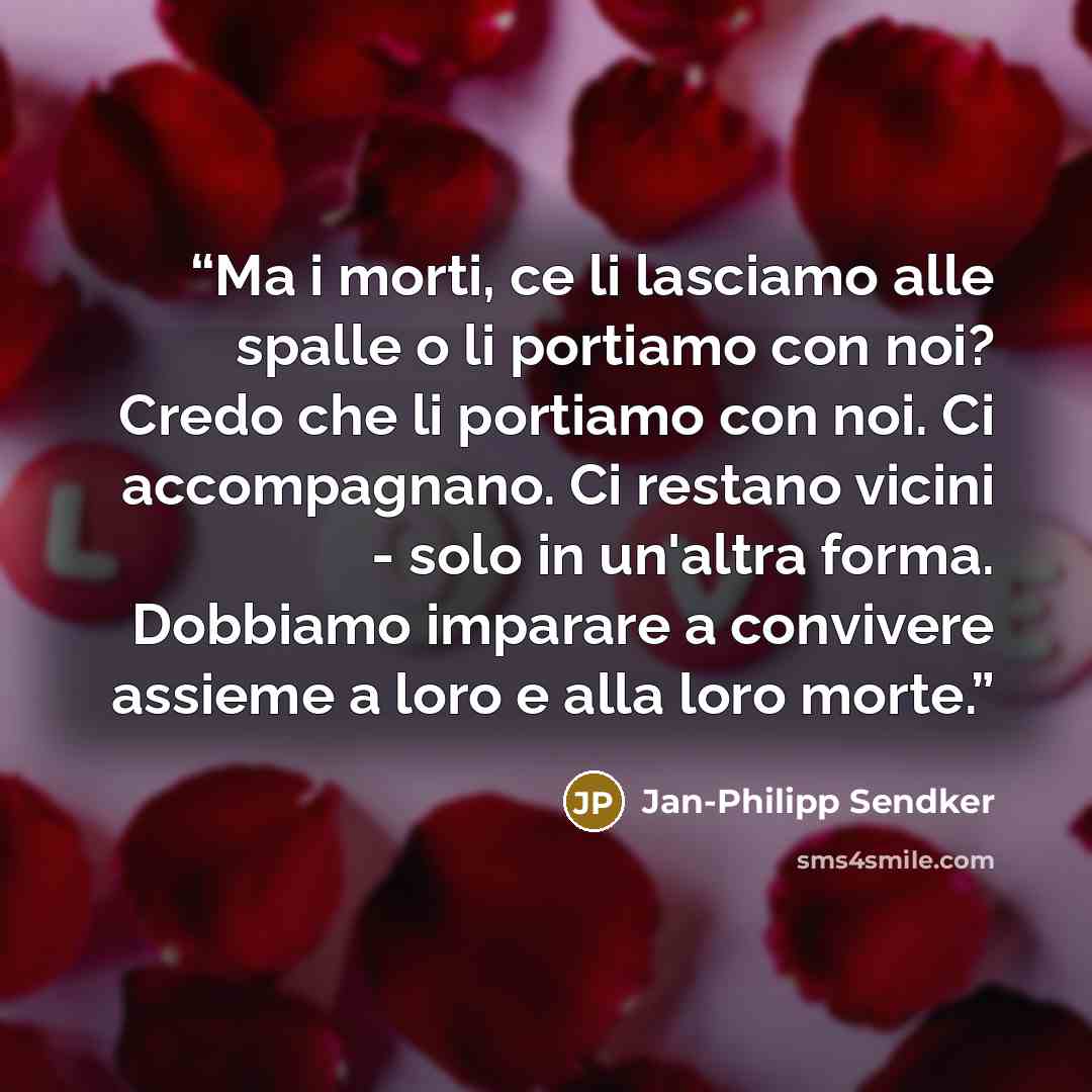 “Ma i morti, ce li lasciamo alle spalle o li portiamo con noi? Credo che li portiamo con noi. Ci accompagnano. Ci restano vicini - solo in un'altra forma. Dobbiamo imparare a convivere assieme a loro e alla loro morte.” quote by Jan-Philipp Sendker