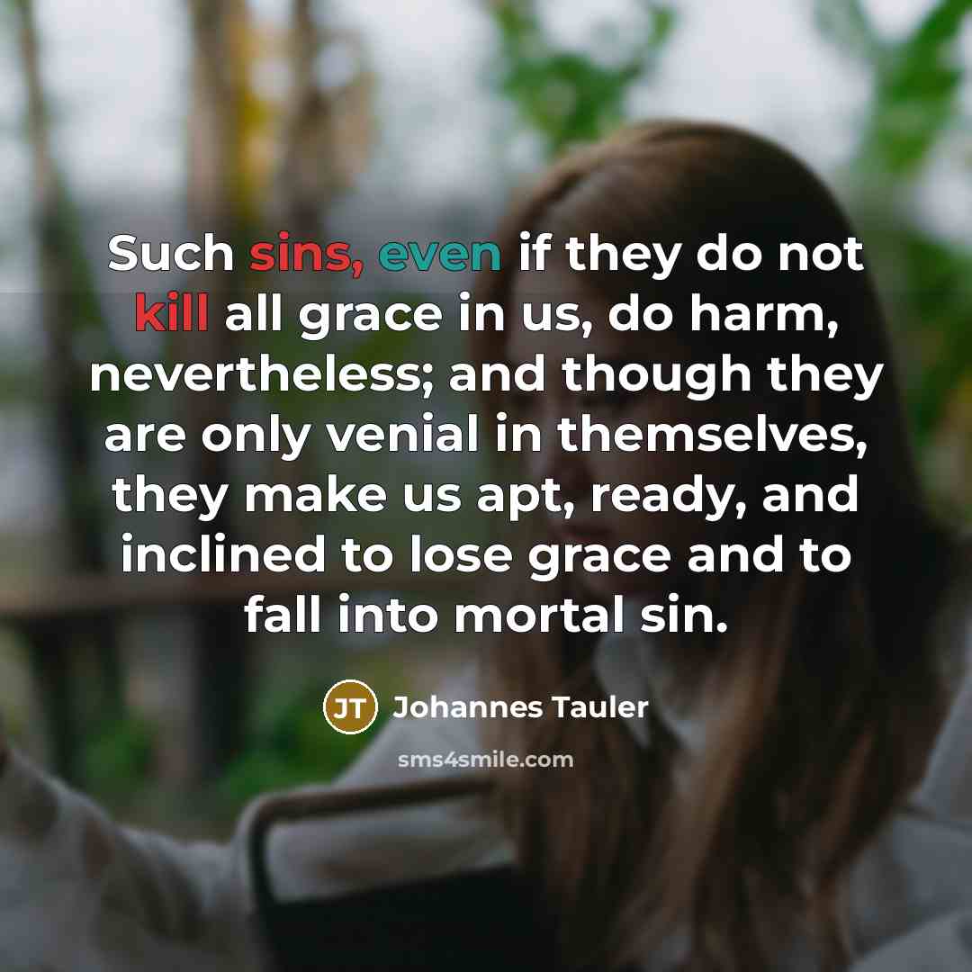 “Such sins, even if they do not kill all grace in us, do harm, nevertheless; and though they are only venial in themselves, they make us apt, ready, and inclined to lose grace and to fall into mortal sin.” quote by Johannes Tauler