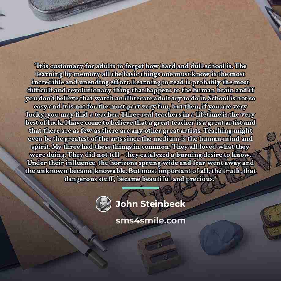 “It is customary for adults to forget how hard and dull school is. The learning by memory all the basic things one must know is the most incredible and unending effort. Learning to read is probably the most difficult and revolutionary thing that happens to the human brain and if you don't believe…” quote by John Steinbeck