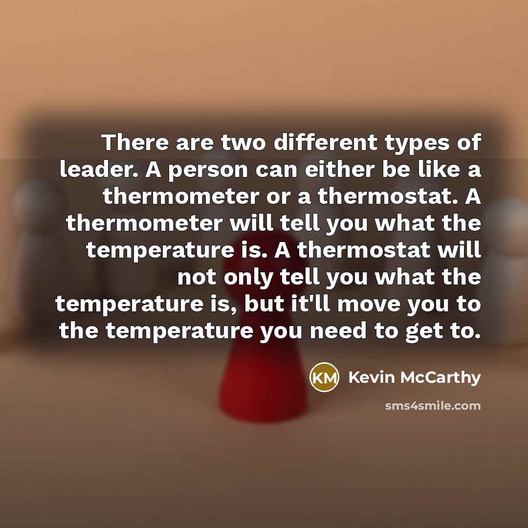 “There are two different types of leader. A person can either be like a thermometer or a thermostat. A thermometer will tell you what the temperature is. A thermostat will not only tell you what the temperature is, but it'll move you to the temperature you need to get to.” quote by Kevin McCarthy