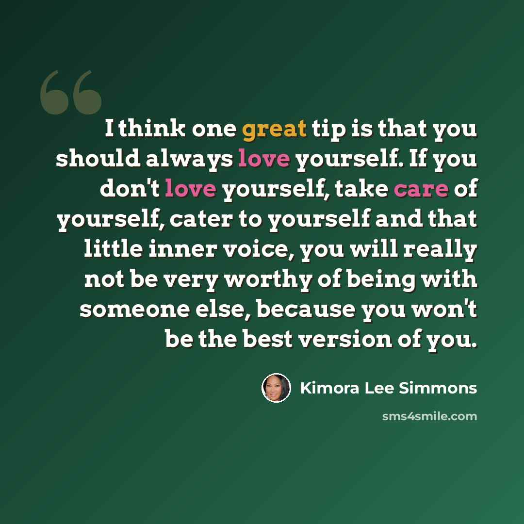 “I think one great tip is that you should always love yourself. If you don't love yourself, take care of yourself, cater to yourself and that little inner voice, you will really not be very worthy of being with someone else, because you won't be the best version of you.” quote by Kimora Lee Simmons