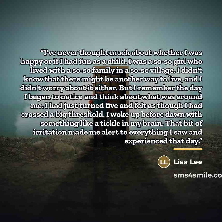 “I've never thought much about whether I was happy or if I had fun as a child. I was a so-so girl who lived with a so-so family in a so-so village. I didn't know that there might be another way to live, and I didn't worry about it either. But I remember the day I began to notice and think about…” quote by Lisa Lee
