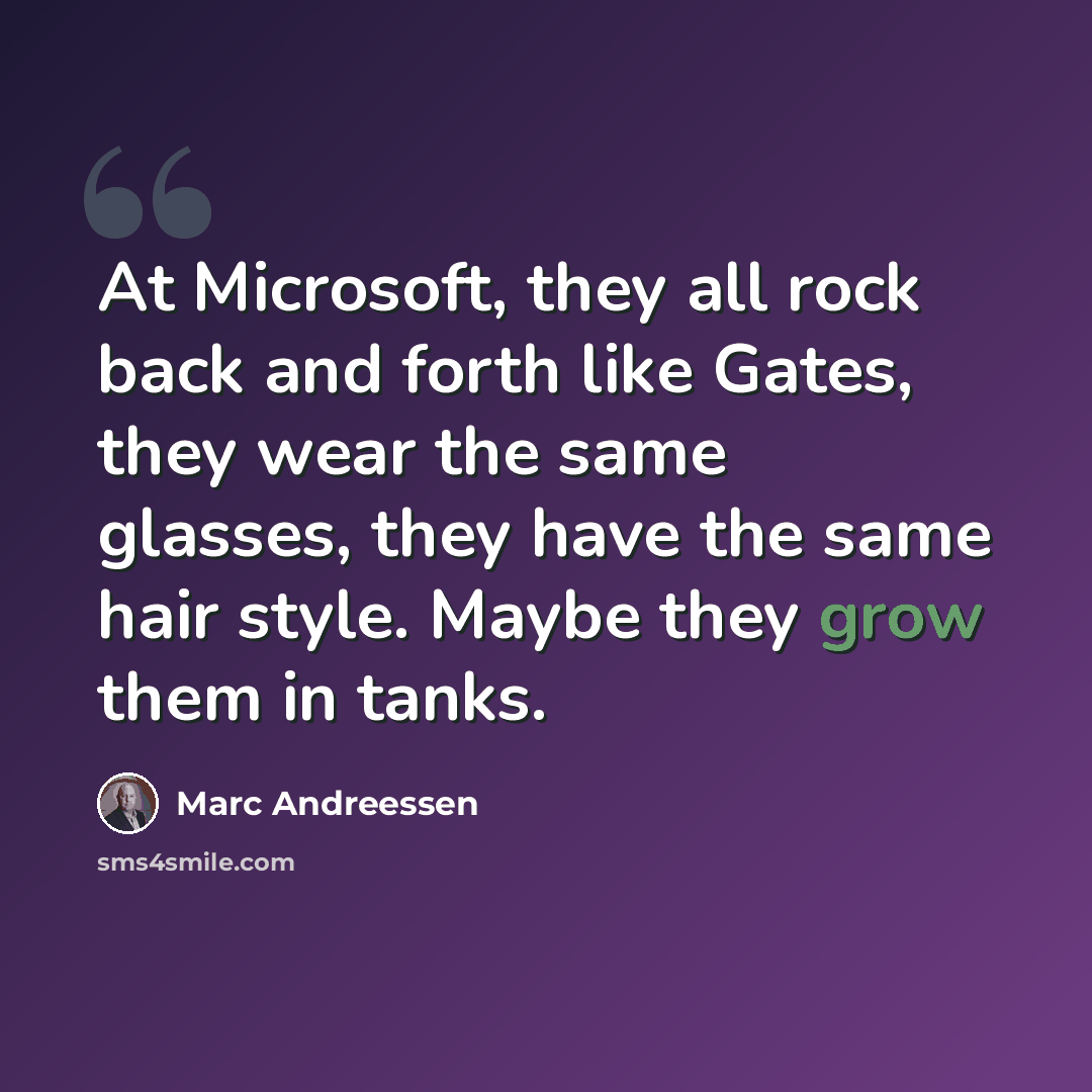 “At Microsoft, they all rock back and forth like Gates, they wear the same glasses, they have the same hair style. Maybe they grow them in tanks.” quote by Marc Andreessen