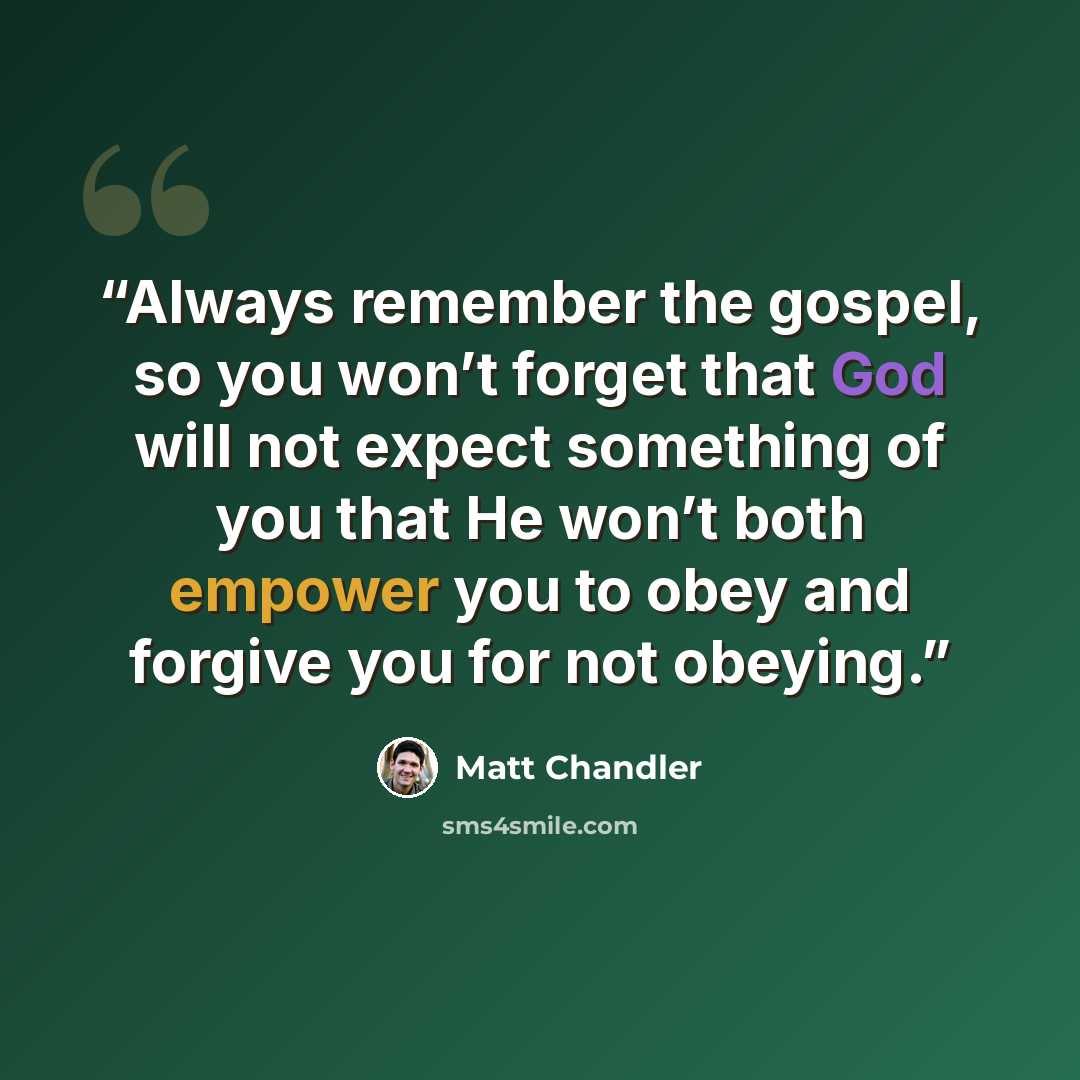 “Always remember the gospel, so you won’t forget that God will not expect something of you that He won’t both empower you to obey and forgive you for not obeying.” quote by Matt Chandler