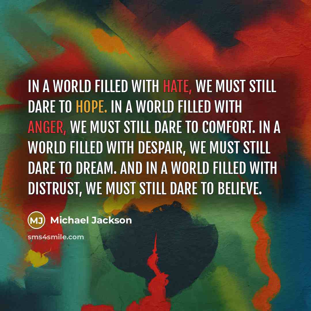 “In a world filled with hate, we must still dare to hope. In a world filled with anger, we must still dare to comfort. In a world filled with despair, we must still dare to dream. And in a world filled with distrust, we must still dare to believe.” quote by Michael Jackson