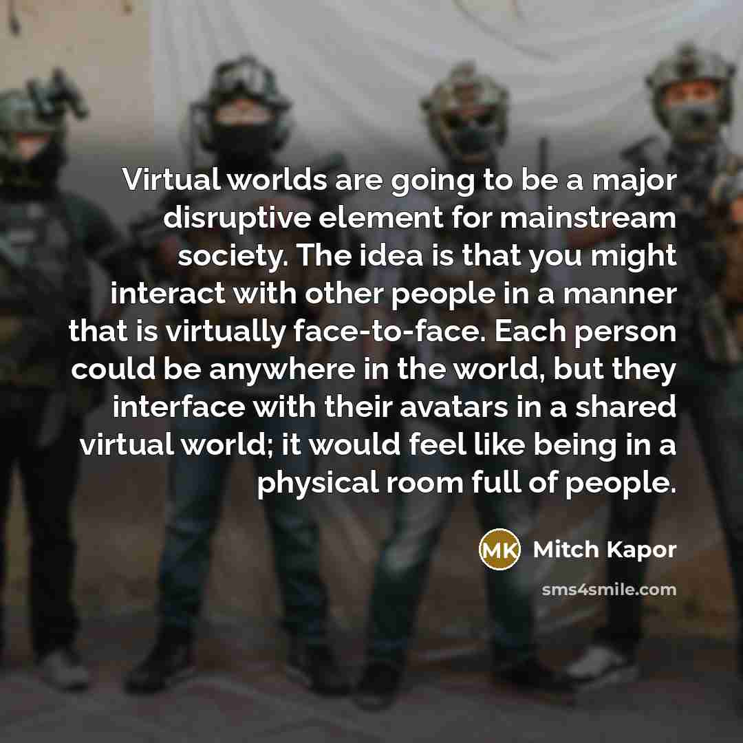 “Virtual worlds are going to be a major disruptive element for mainstream society. The idea is that you might interact with other people in a manner that is virtually face-to-face. Each person could be anywhere in the world, but they interface with their avatars in a shared virtual world; it would…” quote by Mitch Kapor