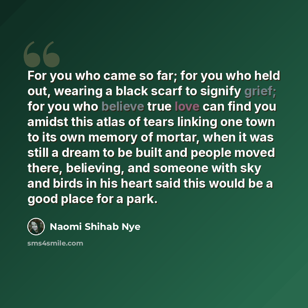 “For you who came so far; for you who held out, wearing a black scarf to signify grief; for you who believe true love can find you amidst this atlas of tears linking one town to its own memory of mortar, when it was still a dream to be built and people moved there, believing, and someone with sky…” quote by Naomi Shihab Nye