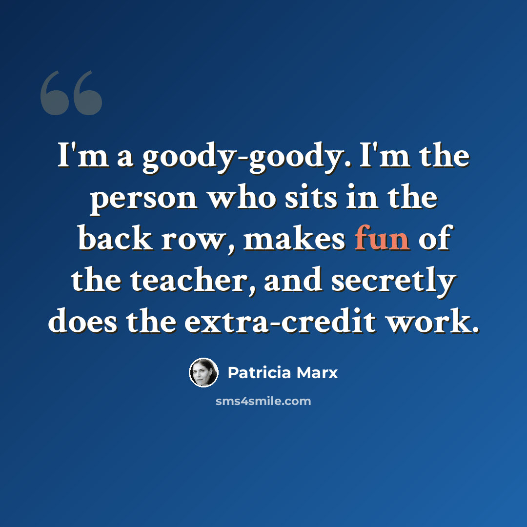 “I'm a goody-goody. I'm the person who sits in the back row, makes fun of the teacher, and secretly does the extra-credit work.” quote by Patricia Marx