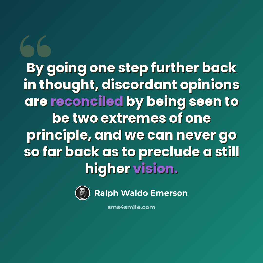 “By going one step further back in thought, discordant opinions are reconciled by being seen to be two extremes of one principle, and we can never go so far back as to preclude a still higher vision.” quote by Ralph Waldo Emerson