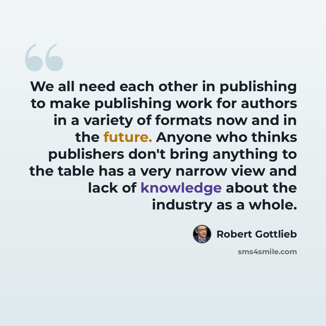 “We all need each other in publishing to make publishing work for authors in a variety of formats now and in the future. Anyone who thinks publishers don't bring anything to the table has a very narrow view and lack of knowledge about the industry as a whole.” quote by Robert Gottlieb