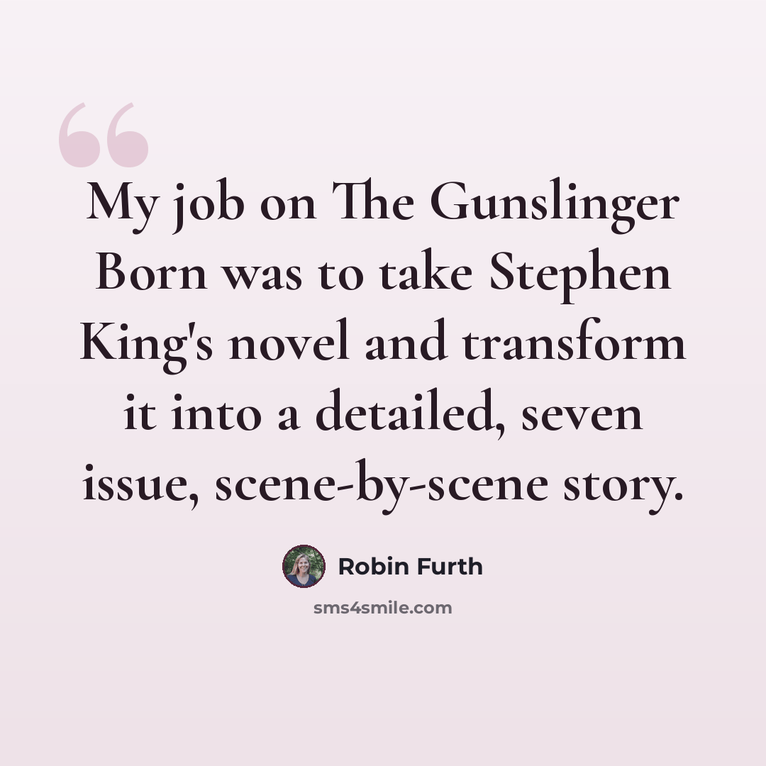 “My job on The Gunslinger Born was to take Stephen King's novel and transform it into a detailed, seven issue, scene-by-scene story.” quote by Robin Furth