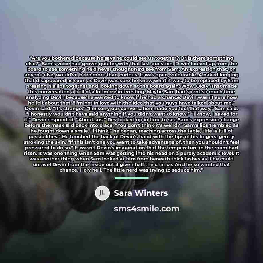 “Are you bothered because he says he could see us together? Or is there something else?” Sam's voice had grown quieter with that last question. Devin looked up from the board to see something he'd never thought he'd see from Sam. An expression that, on anyone else, would've been more than curious…” quote by Sara Winters