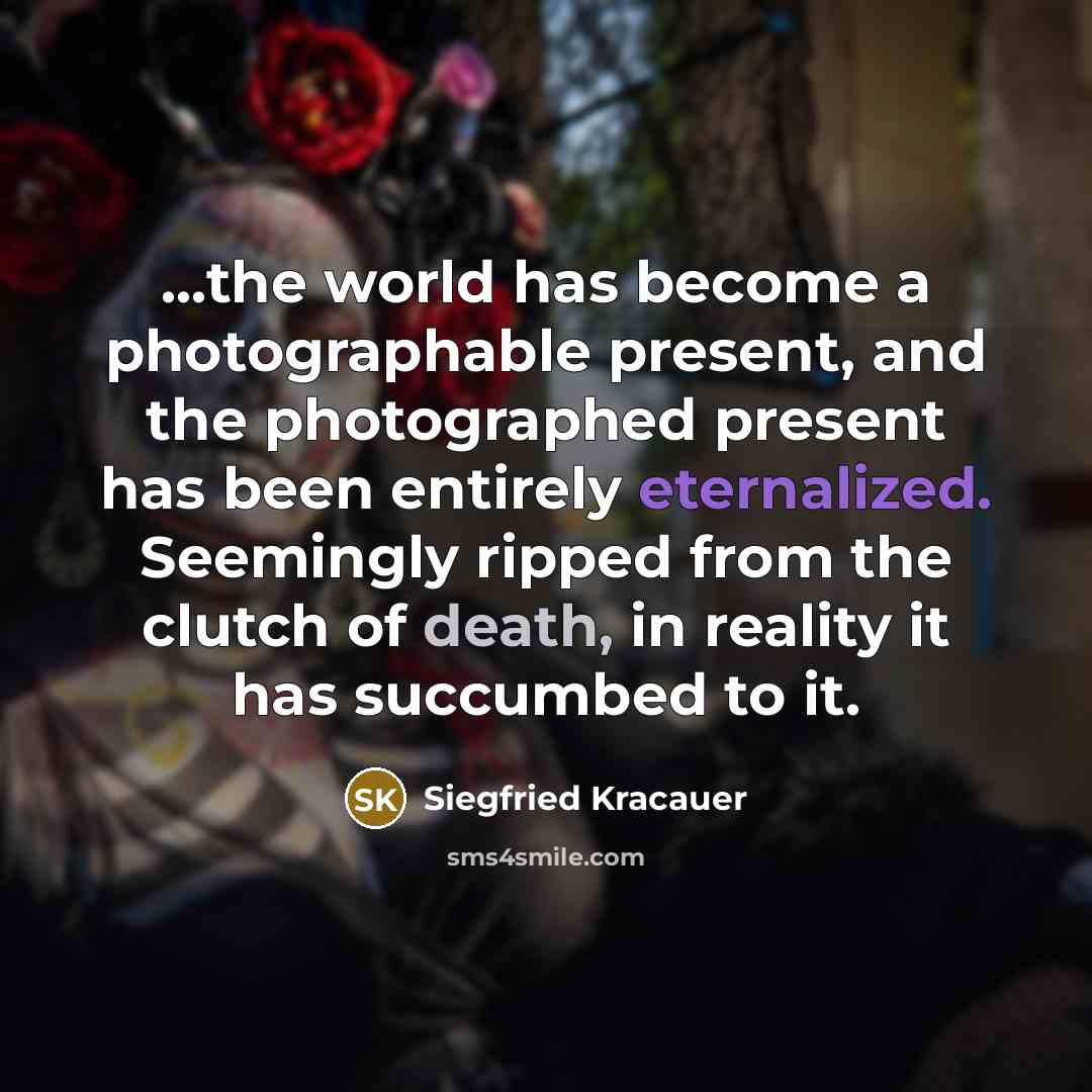 “...the world has become a photographable present, and the photographed present has been entirely eternalized. Seemingly ripped from the clutch of death, in reality it has succumbed to it.” quote by Siegfried Kracauer