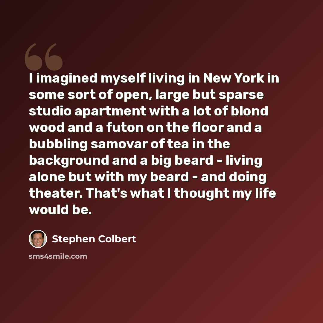 “I imagined myself living in New York in some sort of open, large but sparse studio apartment with a lot of blond wood and a futon on the floor and a bubbling samovar of tea in the background and a big beard - living alone but with my beard - and doing theater. That's what I thought my life would be.” quote by Stephen Colbert