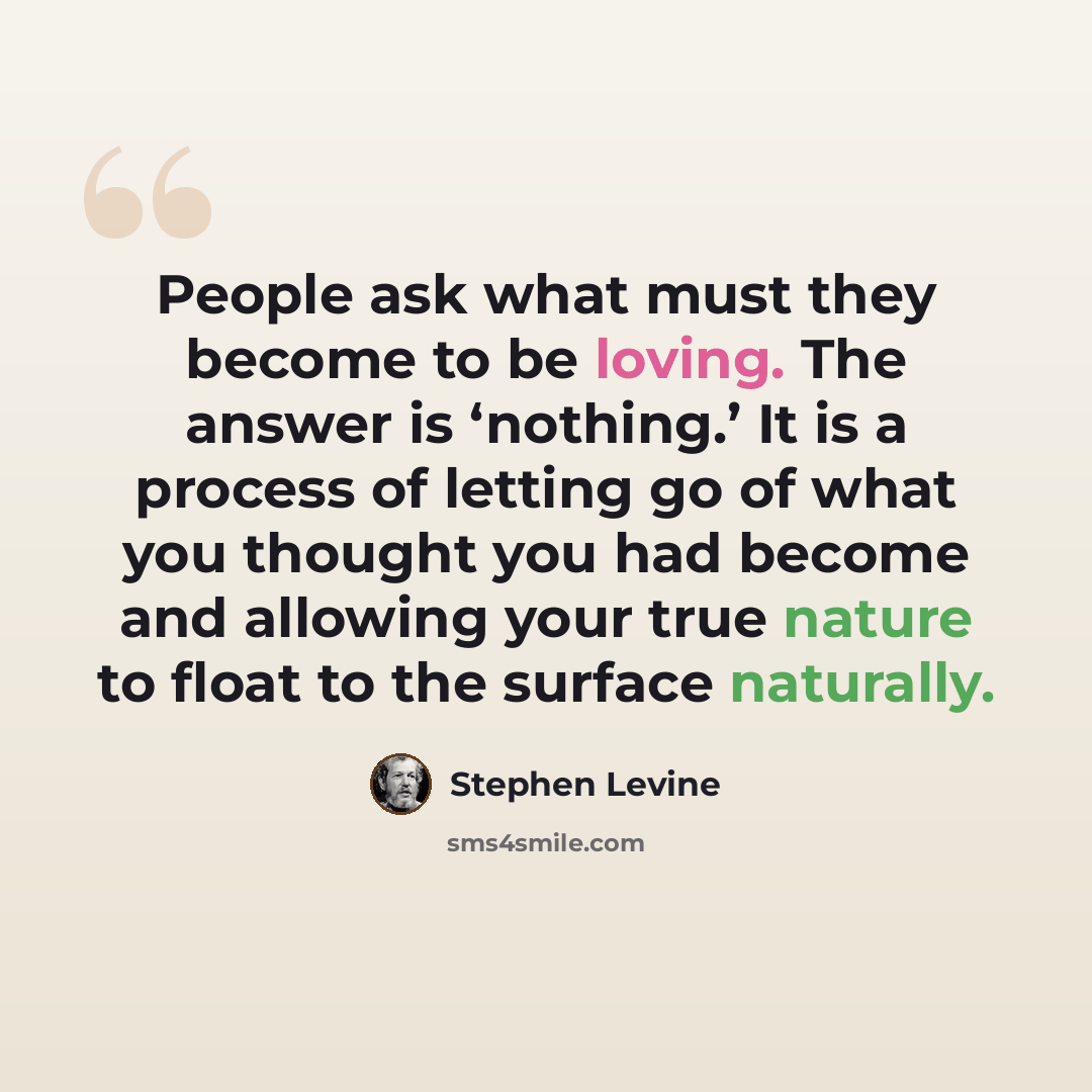 “People ask what must they become to be loving. The answer is ‘nothing.’ It is a process of letting go of what you thought you had become and allowing your true nature to float to the surface naturally.” quote by Stephen Levine