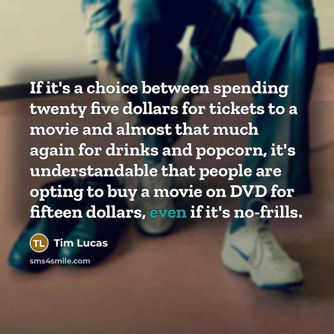 “If it's a choice between spending twenty five dollars for tickets to a movie and almost that much again for drinks and popcorn, it's understandable that people are opting to buy a movie on DVD for fifteen dollars, even if it's no-frills.” quote by Tim Lucas