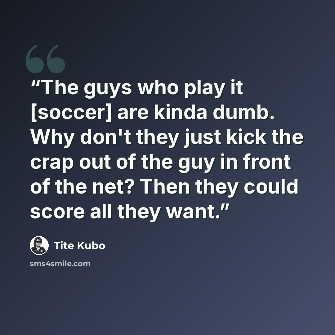 “The guys who play it [soccer] are kinda dumb. Why don't they just kick the crap out of the guy in front of the net? Then they could score all they want.” quote by Tite Kubo
