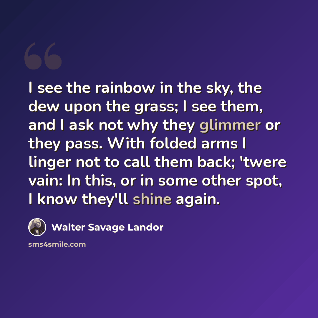 “I see the rainbow in the sky, the dew upon the grass; I see them, and I ask not why they glimmer or they pass. With folded arms I linger not to call them back; 'twere vain: In this, or in some other spot, I know they'll shine again.” quote by Walter Savage Landor