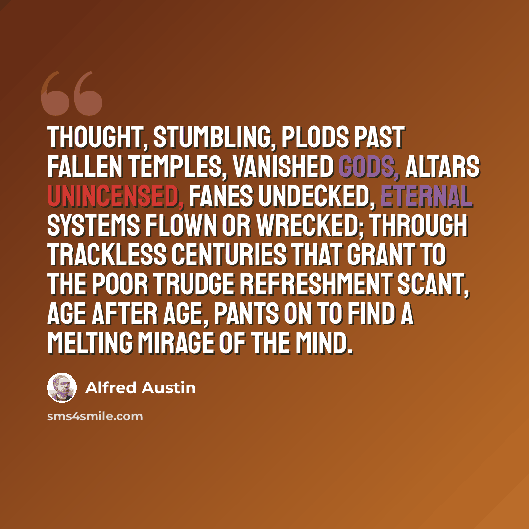 “Thought, stumbling, plods Past fallen temples, vanished gods, Altars unincensed, fanes undecked, Eternal systems flown or wrecked; Through trackless centuries that grant To the poor trudge refreshment scant, Age after age, pants on to find A melting mirage of the mind.” quote by Alfred Austin