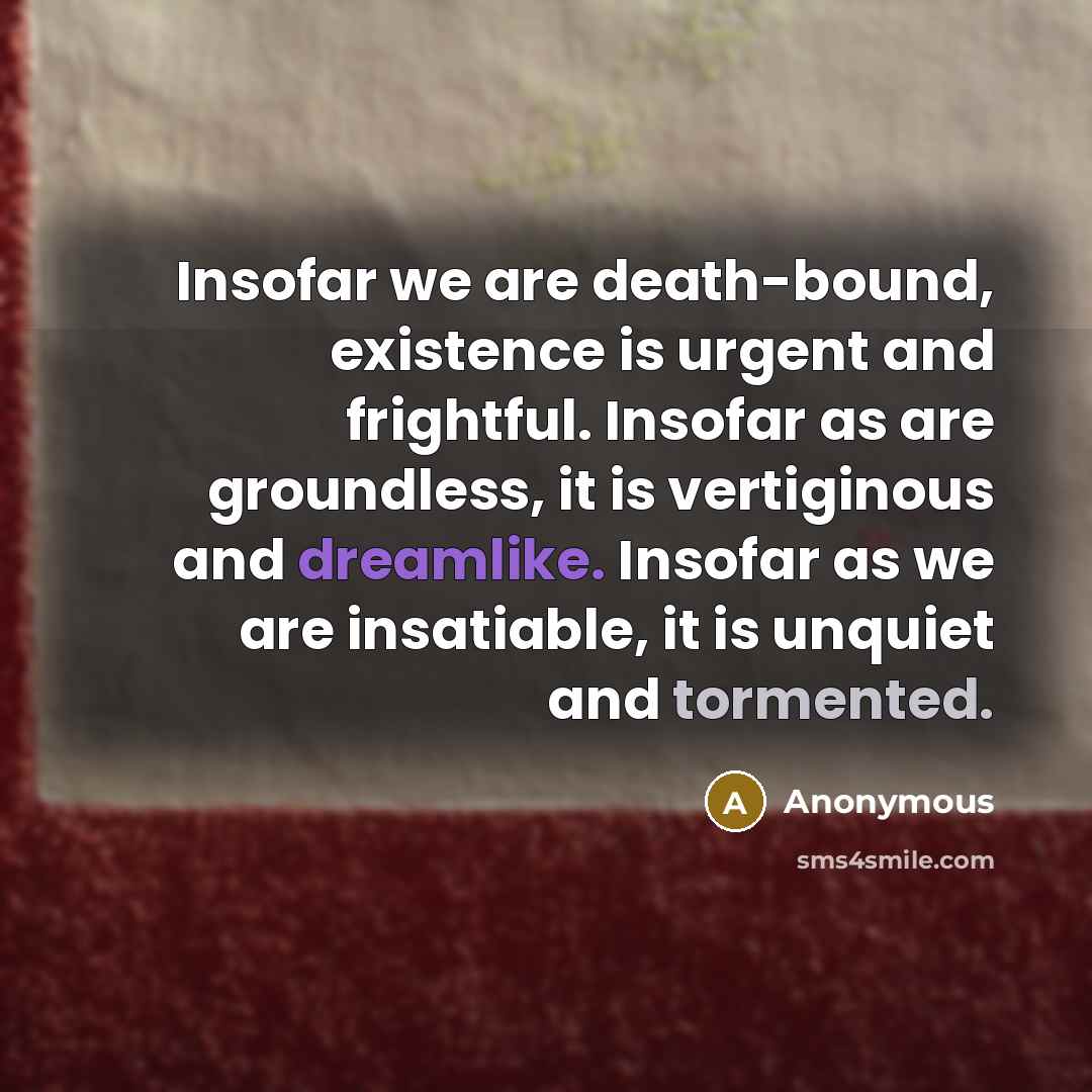 “Insofar we are death-bound, existence is urgent and frightful. Insofar as are groundless, it is vertiginous and dreamlike. Insofar as we are insatiable, it is unquiet and tormented.” quote by Anonymous