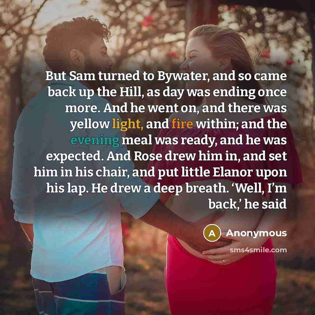 “But Sam turned to Bywater, and so came back up the Hill, as day was ending once more. And he went on, and there was yellow light, and fire within; and the evening meal was ready, and he was expected. And Rose drew him in, and set him in his chair, and put little Elanor upon his lap. He drew a deep…” quote by Anonymous