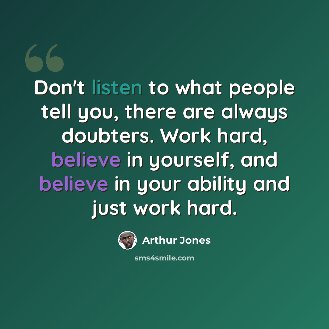 “Don't listen to what people tell you, there are always doubters. Work hard, believe in yourself, and believe in your ability and just work hard.” quote by Arthur Jones