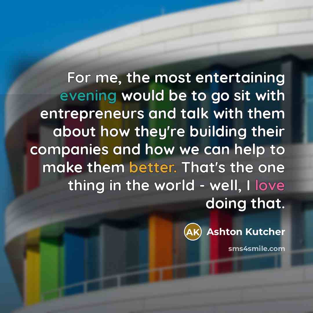 “For me, the most entertaining evening would be to go sit with entrepreneurs and talk with them about how they're building their companies and how we can help to make them better. That's the one thing in the world - well, I love doing that.” quote by Ashton Kutcher