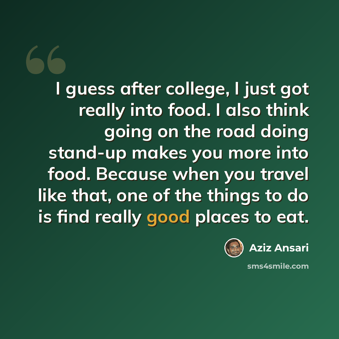 “I guess after college, I just got really into food. I also think going on the road doing stand-up makes you more into food. Because when you travel like that, one of the things to do is find really good places to eat.” quote by Aziz Ansari