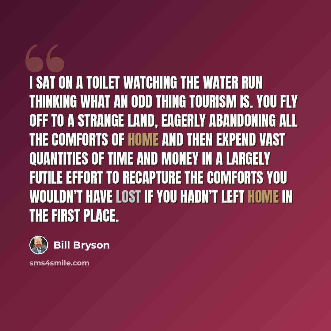 “I sat on a toilet watching the water run thinking what an odd thing tourism is. You fly off to a strange land, eagerly abandoning all the comforts of home and then expend vast quantities of time and money in a largely futile effort to recapture the comforts you wouldn’t have lost if you hadn’t…” quote by Bill Bryson