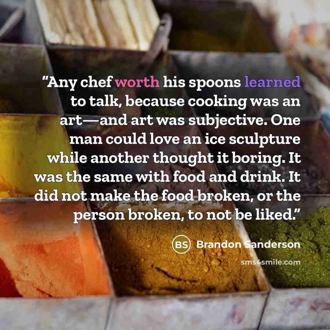 “Any chef worth his spoons learned to talk, because cooking was an art—and art was subjective. One man could love an ice sculpture while another thought it boring. It was the same with food and drink. It did not make the food broken, or the person broken, to not be liked.” quote by Brandon Sanderson