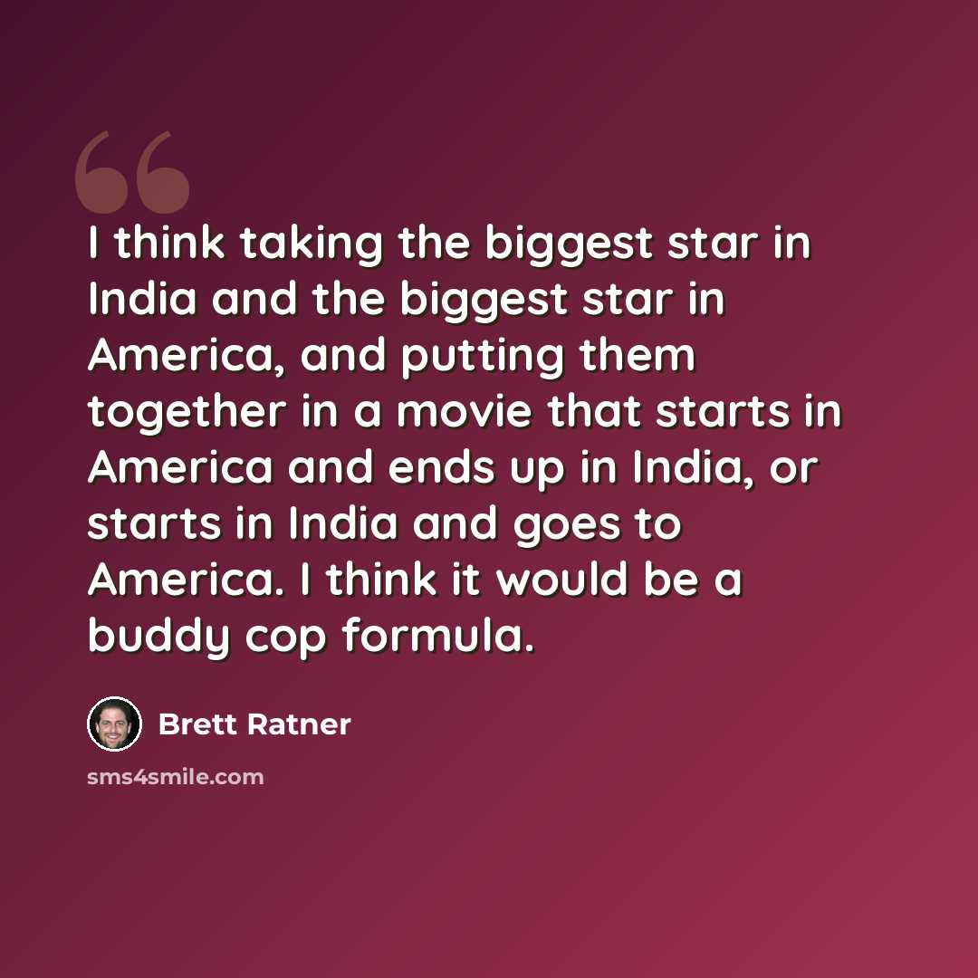 “I think taking the biggest star in India and the biggest star in America, and putting them together in a movie that starts in America and ends up in India, or starts in India and goes to America. I think it would be a buddy cop formula.” quote by Brett Ratner