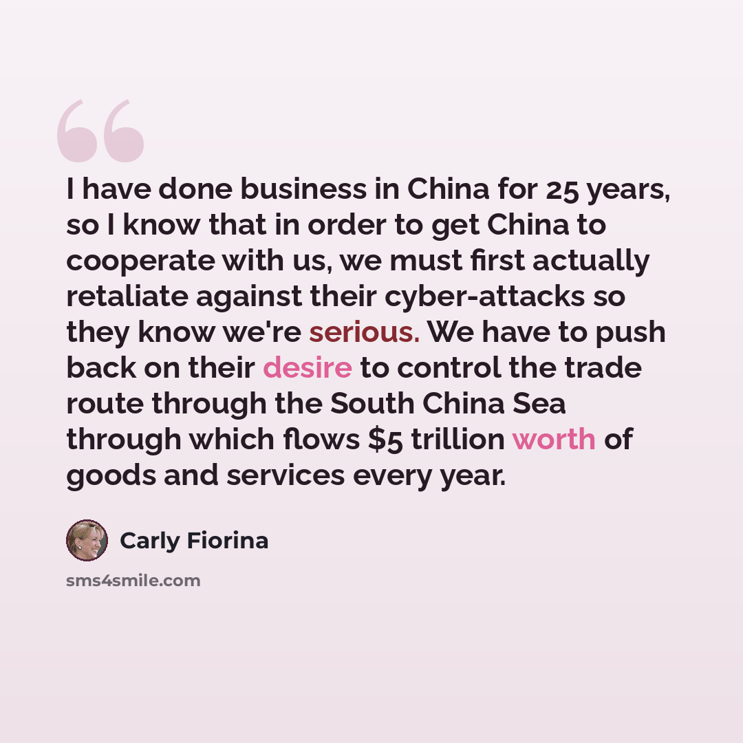 “I have done business in China for 25 years, so I know that in order to get China to cooperate with us, we must first actually retaliate against their cyber-attacks so they know we're serious. We have to push back on their desire to control the trade route through the South China Sea through which…” quote by Carly Fiorina