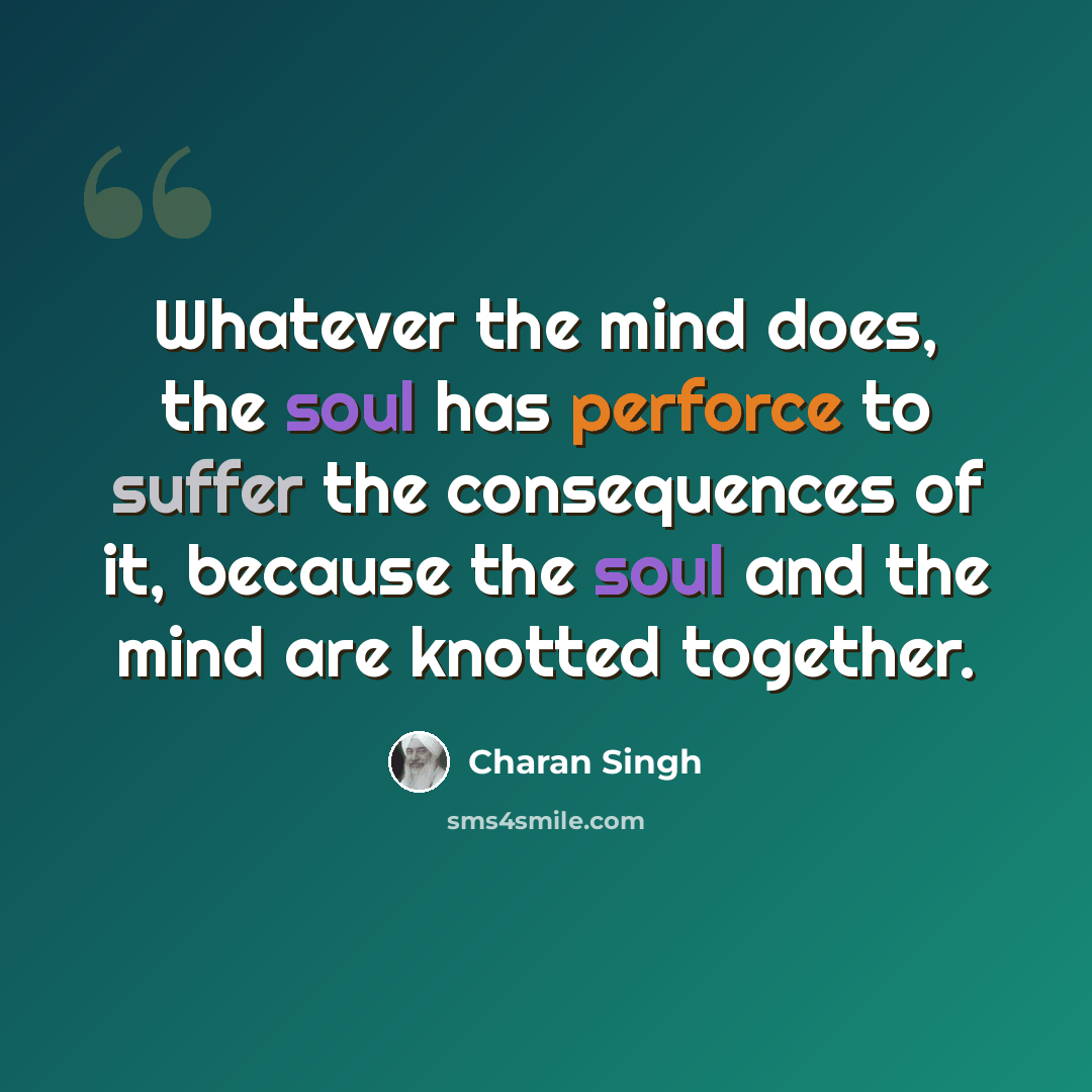 “Whatever the mind does, the soul has perforce to suffer the consequences of it, because the soul and the mind are knotted together.” quote by Charan Singh